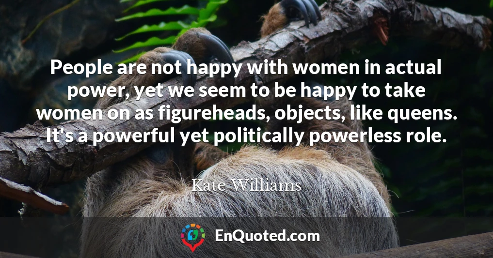 People are not happy with women in actual power, yet we seem to be happy to take women on as figureheads, objects, like queens. It's a powerful yet politically powerless role.