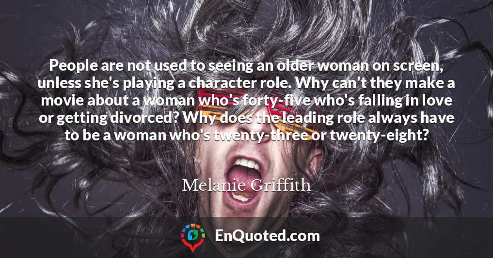 People are not used to seeing an older woman on screen, unless she's playing a character role. Why can't they make a movie about a woman who's forty-five who's falling in love or getting divorced? Why does the leading role always have to be a woman who's twenty-three or twenty-eight?