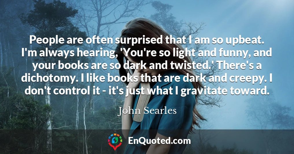 People are often surprised that I am so upbeat. I'm always hearing, 'You're so light and funny, and your books are so dark and twisted.' There's a dichotomy. I like books that are dark and creepy. I don't control it - it's just what I gravitate toward.