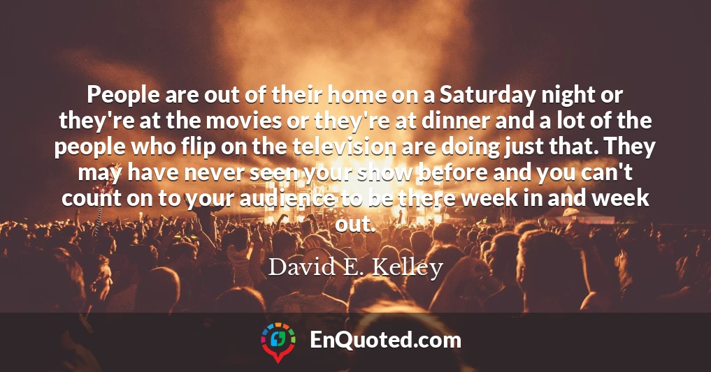 People are out of their home on a Saturday night or they're at the movies or they're at dinner and a lot of the people who flip on the television are doing just that. They may have never seen your show before and you can't count on to your audience to be there week in and week out.