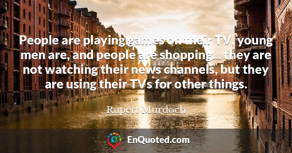 People are playing games on their TV, young men are, and people are shopping... they are not watching their news channels, but they are using their TVs for other things.