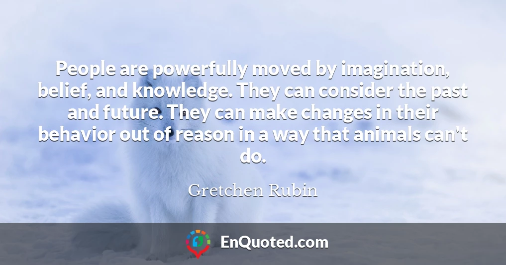 People are powerfully moved by imagination, belief, and knowledge. They can consider the past and future. They can make changes in their behavior out of reason in a way that animals can't do.
