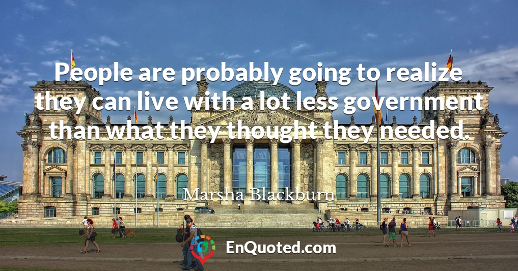 People are probably going to realize they can live with a lot less government than what they thought they needed.