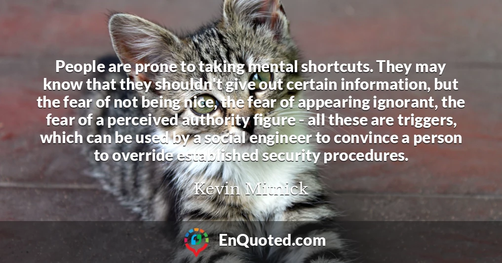 People are prone to taking mental shortcuts. They may know that they shouldn't give out certain information, but the fear of not being nice, the fear of appearing ignorant, the fear of a perceived authority figure - all these are triggers, which can be used by a social engineer to convince a person to override established security procedures.