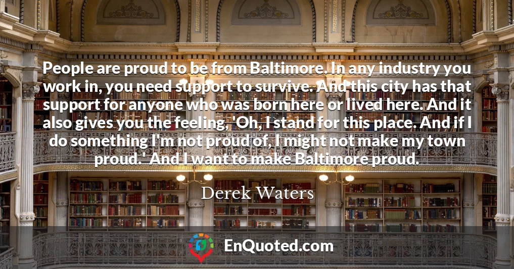 People are proud to be from Baltimore. In any industry you work in, you need support to survive. And this city has that support for anyone who was born here or lived here. And it also gives you the feeling, 'Oh, I stand for this place. And if I do something I'm not proud of, I might not make my town proud.' And I want to make Baltimore proud.