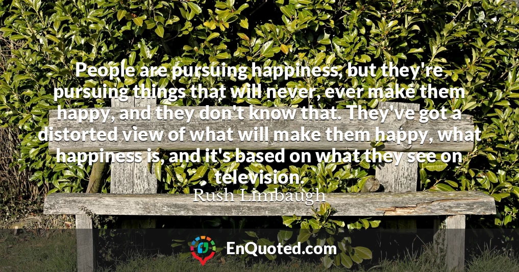 People are pursuing happiness, but they're pursuing things that will never, ever make them happy, and they don't know that. They've got a distorted view of what will make them happy, what happiness is, and it's based on what they see on television.