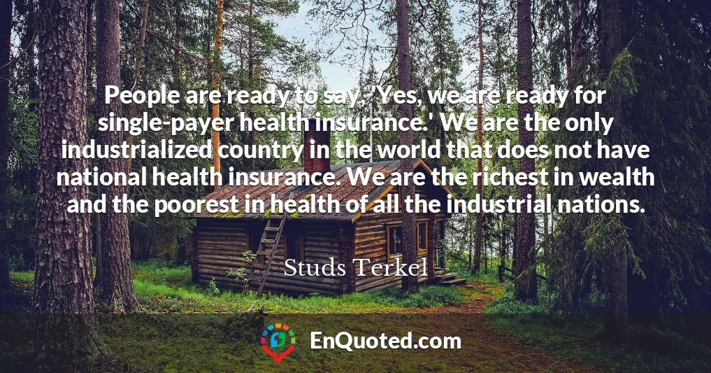 People are ready to say, 'Yes, we are ready for single-payer health insurance.' We are the only industrialized country in the world that does not have national health insurance. We are the richest in wealth and the poorest in health of all the industrial nations.