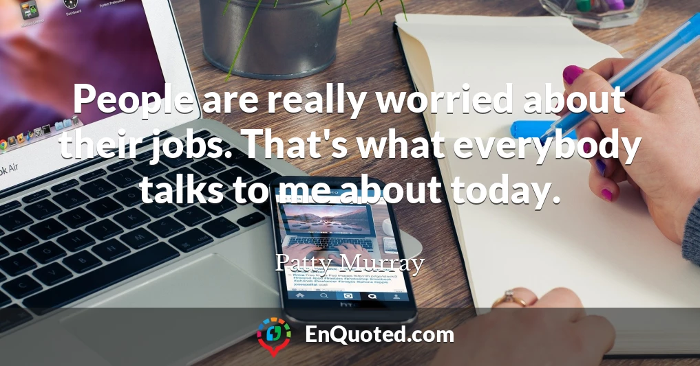 People are really worried about their jobs. That's what everybody talks to me about today.