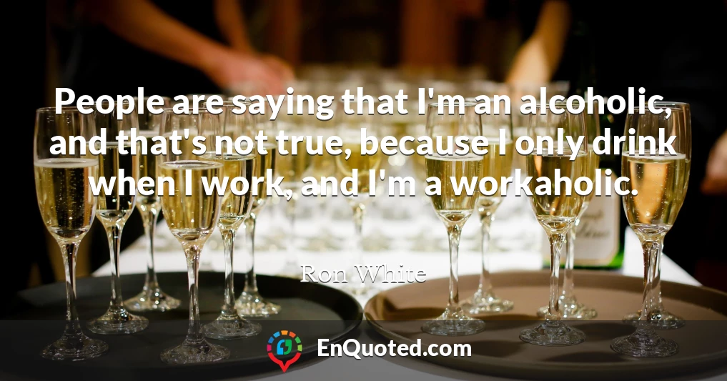 People are saying that I'm an alcoholic, and that's not true, because I only drink when I work, and I'm a workaholic.