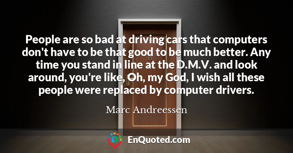 People are so bad at driving cars that computers don't have to be that good to be much better. Any time you stand in line at the D.M.V. and look around, you're like, Oh, my God, I wish all these people were replaced by computer drivers.