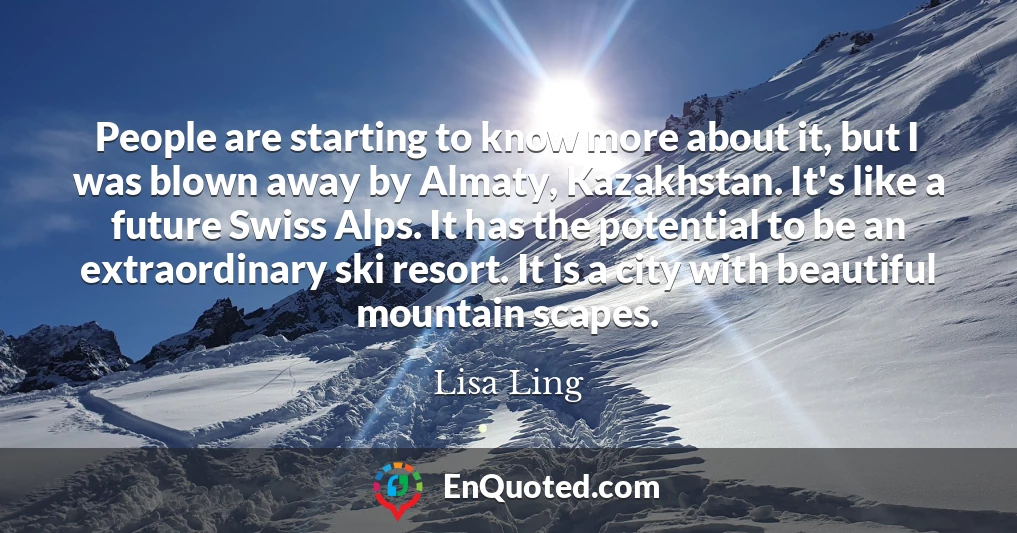 People are starting to know more about it, but I was blown away by Almaty, Kazakhstan. It's like a future Swiss Alps. It has the potential to be an extraordinary ski resort. It is a city with beautiful mountain scapes.