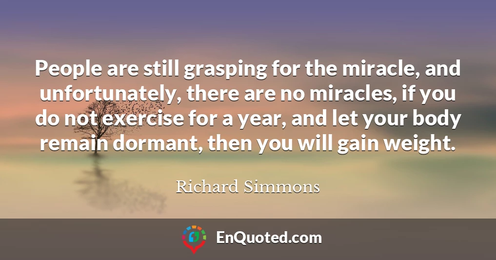 People are still grasping for the miracle, and unfortunately, there are no miracles, if you do not exercise for a year, and let your body remain dormant, then you will gain weight.