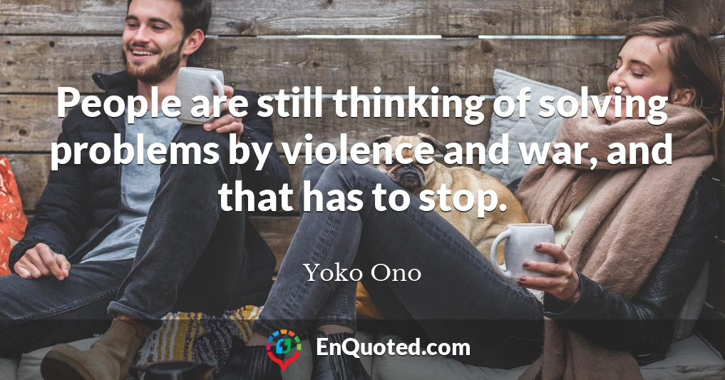 People are still thinking of solving problems by violence and war, and that has to stop.