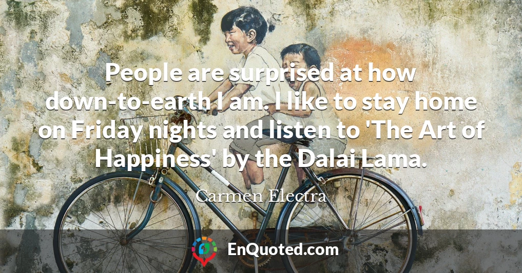 People are surprised at how down-to-earth I am. I like to stay home on Friday nights and listen to 'The Art of Happiness' by the Dalai Lama.