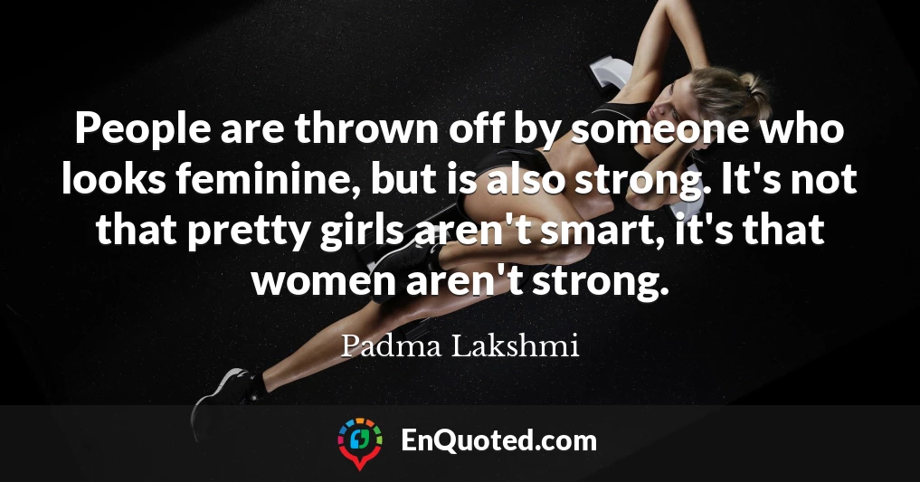 People are thrown off by someone who looks feminine, but is also strong. It's not that pretty girls aren't smart, it's that women aren't strong.