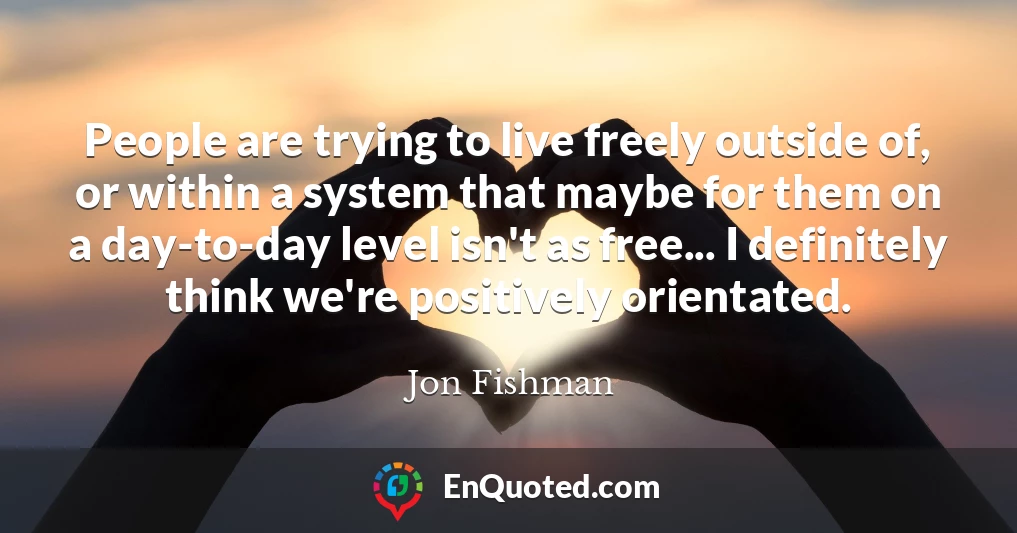 People are trying to live freely outside of, or within a system that maybe for them on a day-to-day level isn't as free... I definitely think we're positively orientated.