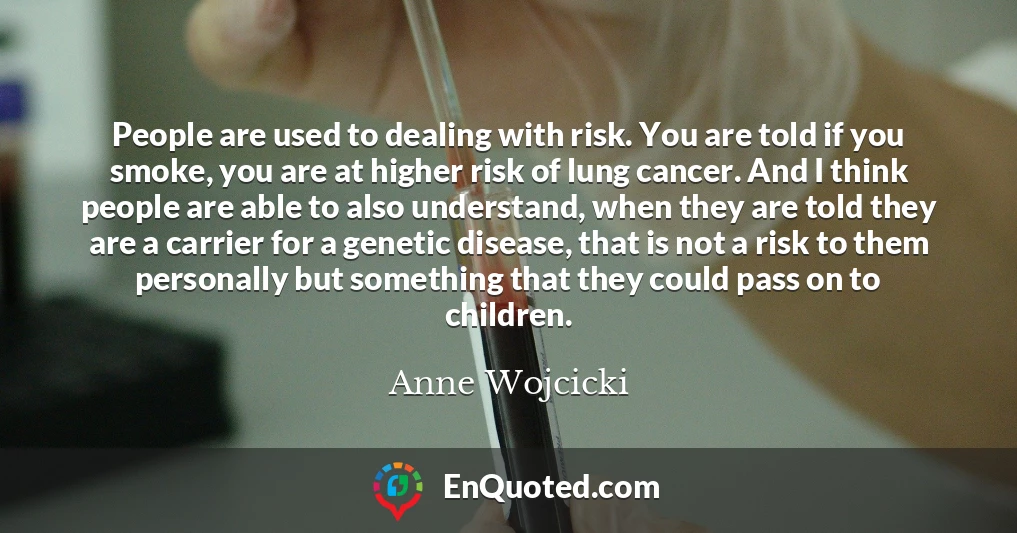 People are used to dealing with risk. You are told if you smoke, you are at higher risk of lung cancer. And I think people are able to also understand, when they are told they are a carrier for a genetic disease, that is not a risk to them personally but something that they could pass on to children.