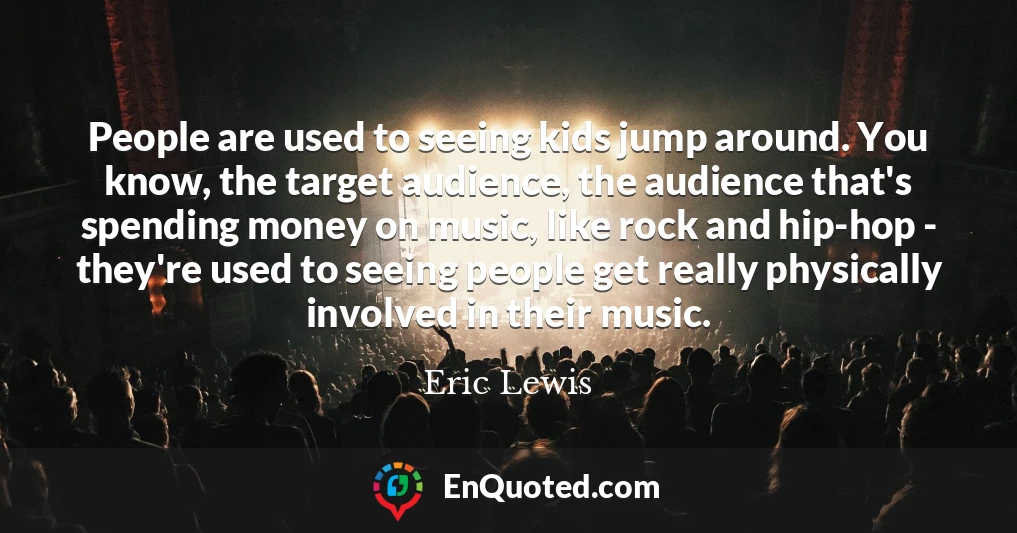 People are used to seeing kids jump around. You know, the target audience, the audience that's spending money on music, like rock and hip-hop - they're used to seeing people get really physically involved in their music.