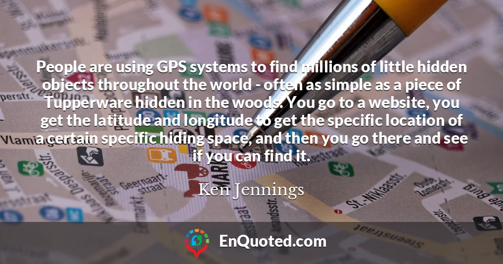 People are using GPS systems to find millions of little hidden objects throughout the world - often as simple as a piece of Tupperware hidden in the woods. You go to a website, you get the latitude and longitude to get the specific location of a certain specific hiding space, and then you go there and see if you can find it.