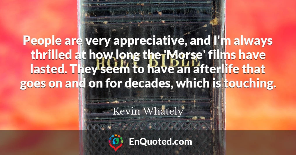 People are very appreciative, and I'm always thrilled at how long the 'Morse' films have lasted. They seem to have an afterlife that goes on and on for decades, which is touching.