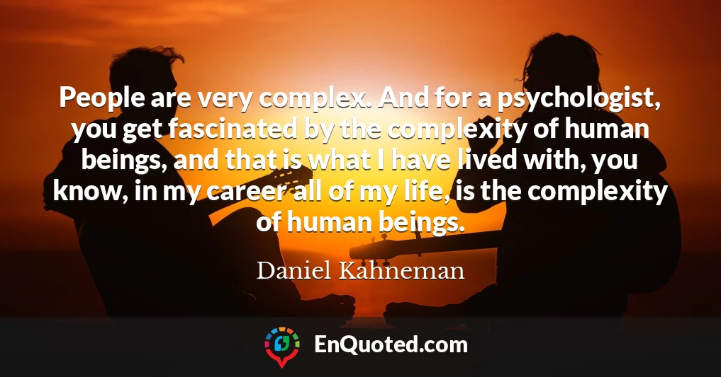 People are very complex. And for a psychologist, you get fascinated by the complexity of human beings, and that is what I have lived with, you know, in my career all of my life, is the complexity of human beings.