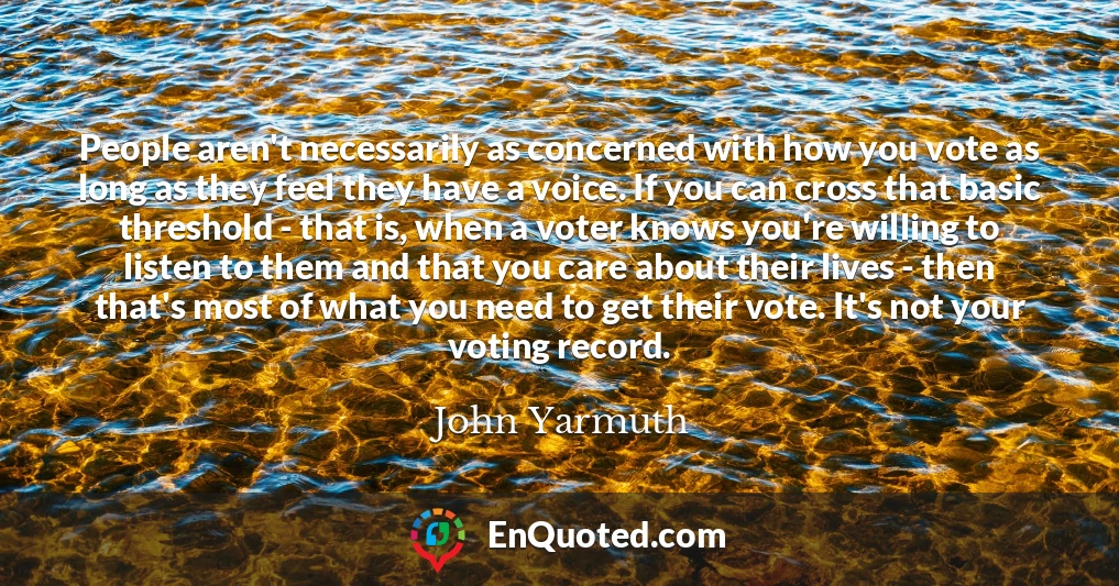 People aren't necessarily as concerned with how you vote as long as they feel they have a voice. If you can cross that basic threshold - that is, when a voter knows you're willing to listen to them and that you care about their lives - then that's most of what you need to get their vote. It's not your voting record.