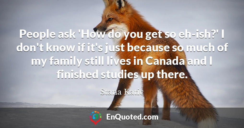 People ask 'How do you get so eh-ish?' I don't know if it's just because so much of my family still lives in Canada and I finished studies up there.
