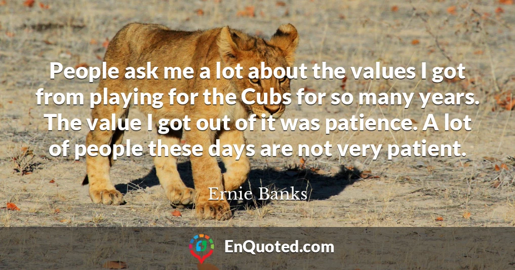 People ask me a lot about the values I got from playing for the Cubs for so many years. The value I got out of it was patience. A lot of people these days are not very patient.