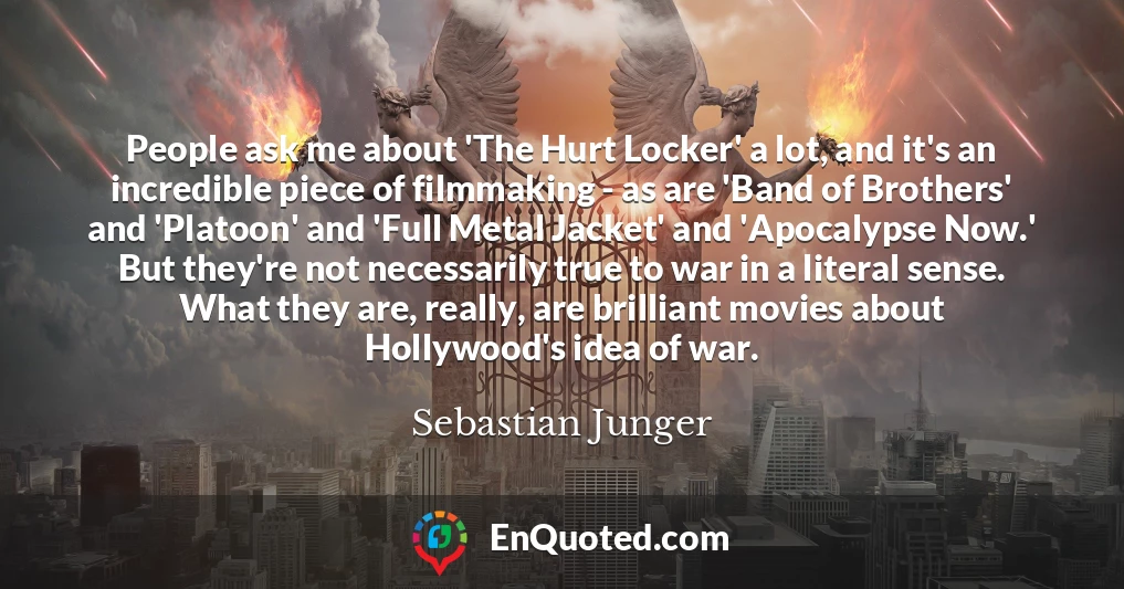 People ask me about 'The Hurt Locker' a lot, and it's an incredible piece of filmmaking - as are 'Band of Brothers' and 'Platoon' and 'Full Metal Jacket' and 'Apocalypse Now.' But they're not necessarily true to war in a literal sense. What they are, really, are brilliant movies about Hollywood's idea of war.