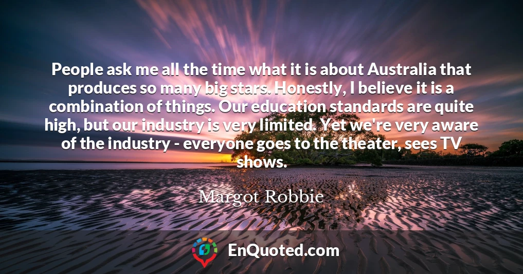 People ask me all the time what it is about Australia that produces so many big stars. Honestly, I believe it is a combination of things. Our education standards are quite high, but our industry is very limited. Yet we're very aware of the industry - everyone goes to the theater, sees TV shows.