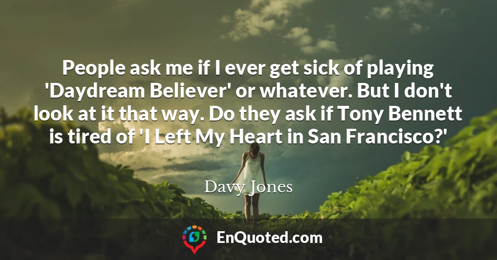 People ask me if I ever get sick of playing 'Daydream Believer' or whatever. But I don't look at it that way. Do they ask if Tony Bennett is tired of 'I Left My Heart in San Francisco?'