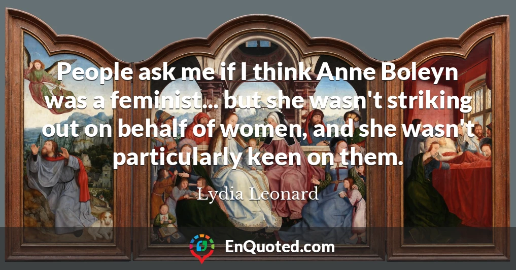 People ask me if I think Anne Boleyn was a feminist... but she wasn't striking out on behalf of women, and she wasn't particularly keen on them.
