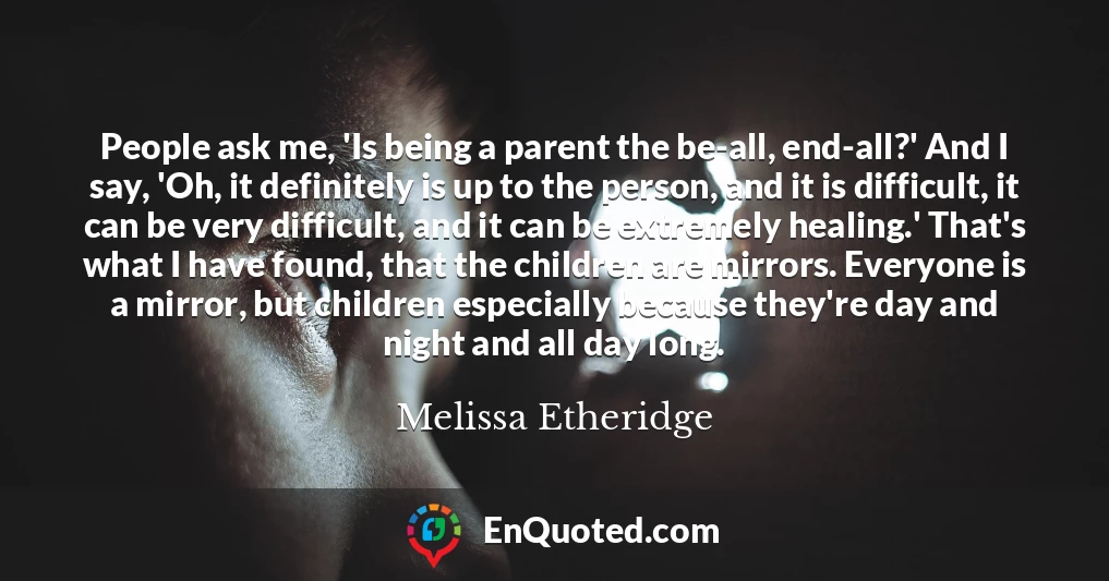 People ask me, 'Is being a parent the be-all, end-all?' And I say, 'Oh, it definitely is up to the person, and it is difficult, it can be very difficult, and it can be extremely healing.' That's what I have found, that the children are mirrors. Everyone is a mirror, but children especially because they're day and night and all day long.