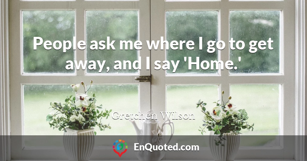 People ask me where I go to get away, and I say 'Home.'