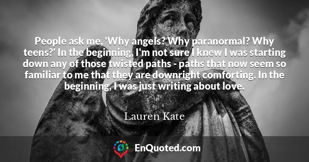 People ask me, 'Why angels? Why paranormal? Why teens?' In the beginning, I'm not sure I knew I was starting down any of those twisted paths - paths that now seem so familiar to me that they are downright comforting. In the beginning, I was just writing about love.