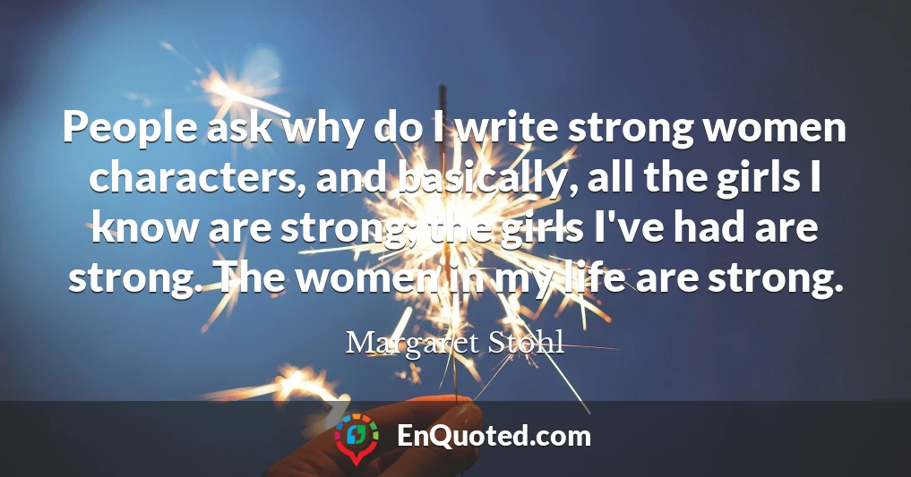 People ask why do I write strong women characters, and basically, all the girls I know are strong; the girls I've had are strong. The women in my life are strong.