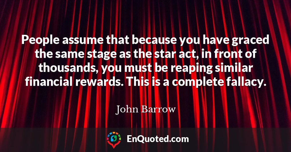 People assume that because you have graced the same stage as the star act, in front of thousands, you must be reaping similar financial rewards. This is a complete fallacy.