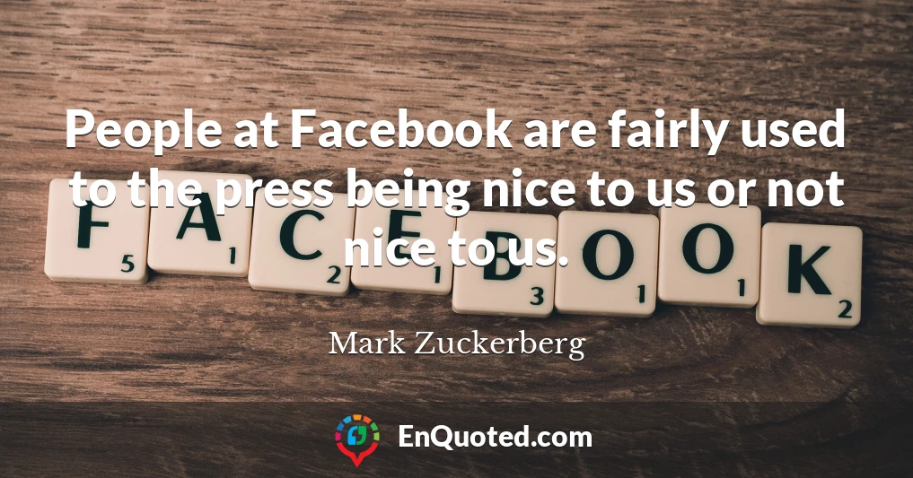 People at Facebook are fairly used to the press being nice to us or not nice to us.