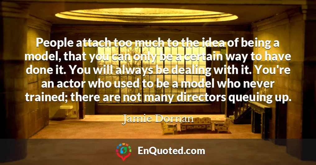People attach too much to the idea of being a model, that you can only be a certain way to have done it. You will always be dealing with it. You're an actor who used to be a model who never trained; there are not many directors queuing up.