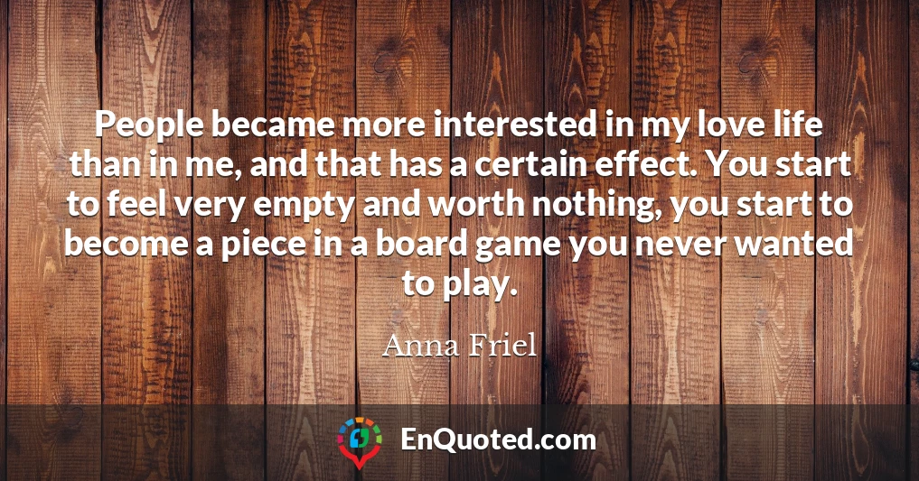 People became more interested in my love life than in me, and that has a certain effect. You start to feel very empty and worth nothing, you start to become a piece in a board game you never wanted to play.