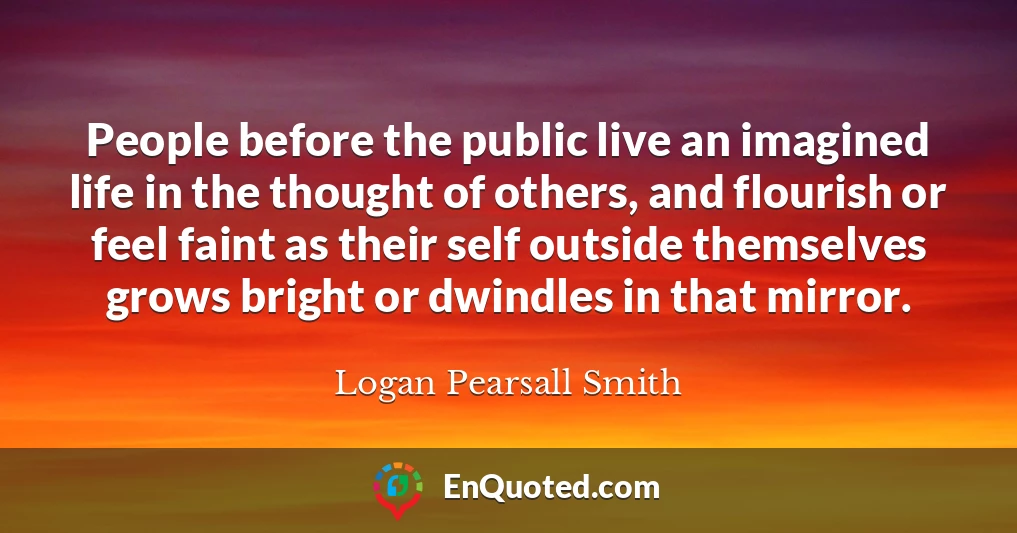 People before the public live an imagined life in the thought of others, and flourish or feel faint as their self outside themselves grows bright or dwindles in that mirror.