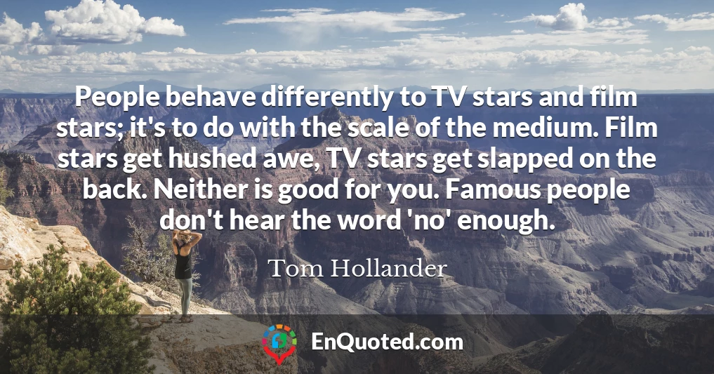 People behave differently to TV stars and film stars; it's to do with the scale of the medium. Film stars get hushed awe, TV stars get slapped on the back. Neither is good for you. Famous people don't hear the word 'no' enough.
