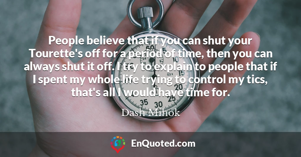 People believe that if you can shut your Tourette's off for a period of time, then you can always shut it off. I try to explain to people that if I spent my whole life trying to control my tics, that's all I would have time for.