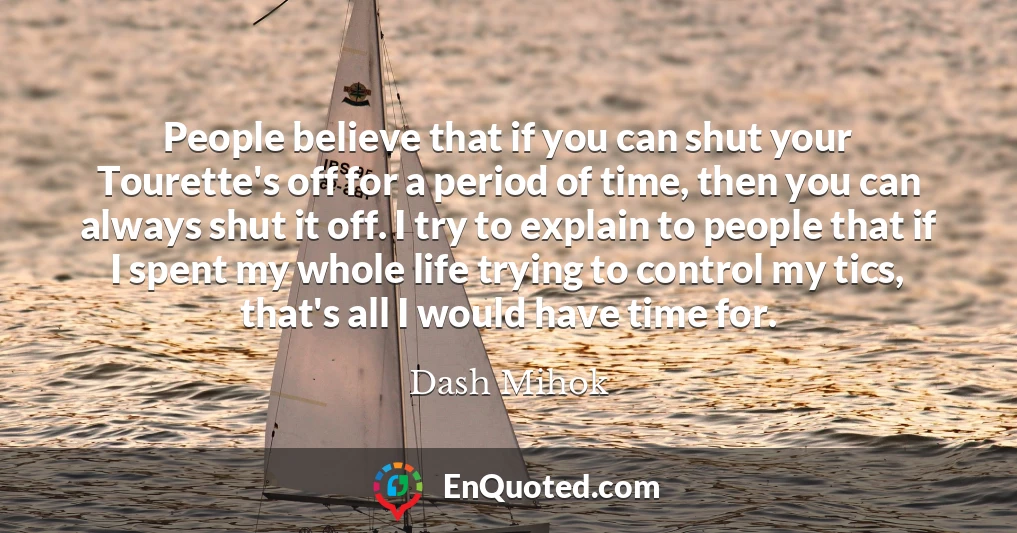 People believe that if you can shut your Tourette's off for a period of time, then you can always shut it off. I try to explain to people that if I spent my whole life trying to control my tics, that's all I would have time for.