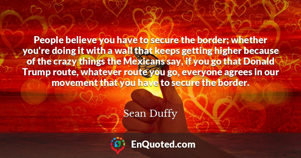People believe you have to secure the border; whether you're doing it with a wall that keeps getting higher because of the crazy things the Mexicans say, if you go that Donald Trump route, whatever route you go, everyone agrees in our movement that you have to secure the border.