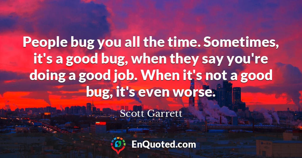 People bug you all the time. Sometimes, it's a good bug, when they say you're doing a good job. When it's not a good bug, it's even worse.