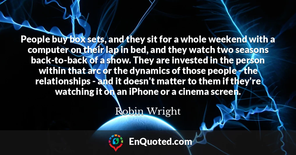 People buy box sets, and they sit for a whole weekend with a computer on their lap in bed, and they watch two seasons back-to-back of a show. They are invested in the person within that arc or the dynamics of those people - the relationships - and it doesn't matter to them if they're watching it on an iPhone or a cinema screen.