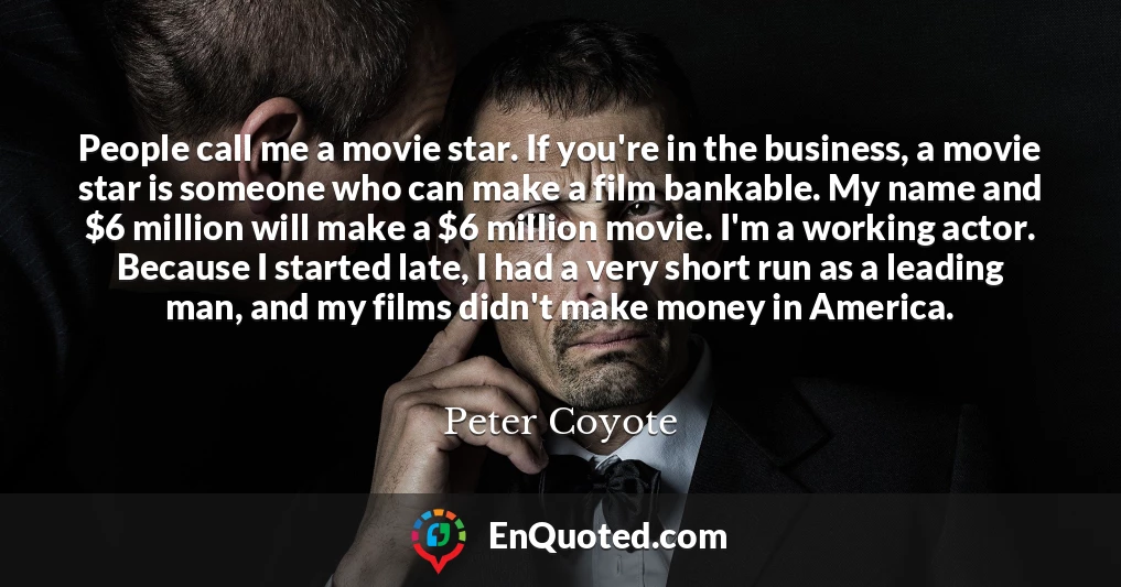 People call me a movie star. If you're in the business, a movie star is someone who can make a film bankable. My name and $6 million will make a $6 million movie. I'm a working actor. Because I started late, I had a very short run as a leading man, and my films didn't make money in America.