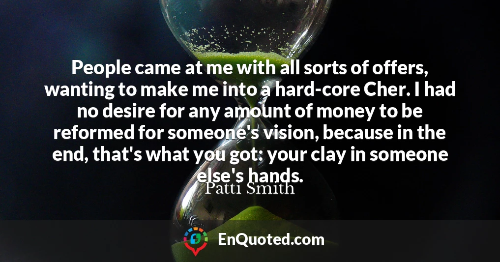 People came at me with all sorts of offers, wanting to make me into a hard-core Cher. I had no desire for any amount of money to be reformed for someone's vision, because in the end, that's what you got: your clay in someone else's hands.