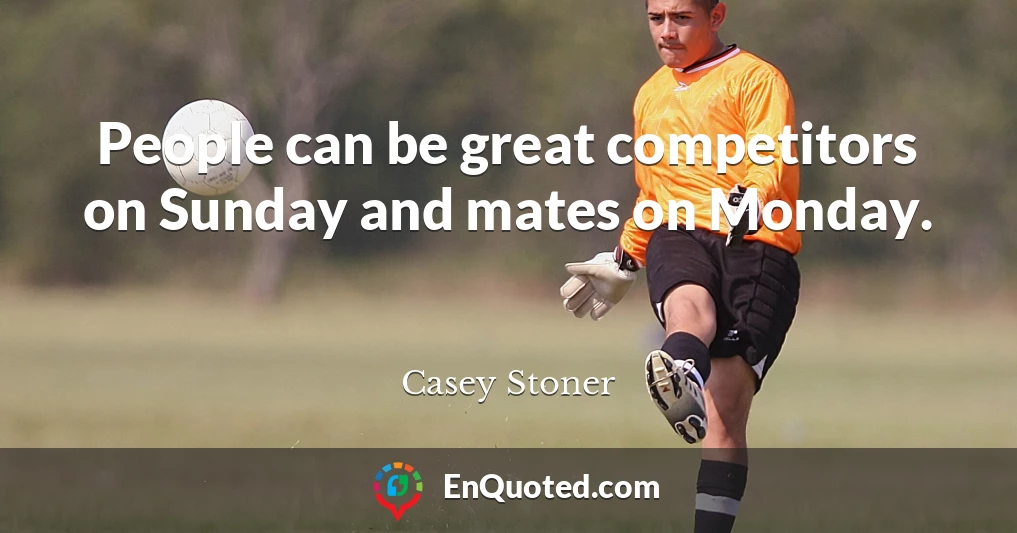 People can be great competitors on Sunday and mates on Monday.